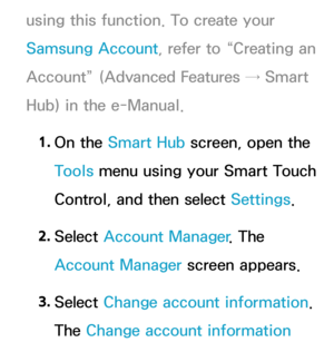 Page 462using this function. To create your 
Samsung Account, refer to “Creating an 
Account” (Advanced Features → Smart 
Hub) in the e-Manual.1.  
On  the  Smart Hub  screen, open the 
Tools menu using your Smart Touch 
Control, and then select Settings.
2.  
Select  Account Manager . The 
Account Manager screen appears.
3.  
Select  Change account information. 
The Change account information  