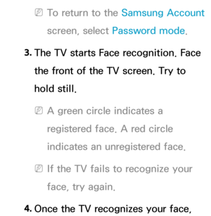 Page 467 
NTo return to the Samsung Account  
screen, select Password mode.
3.  
The TV starts Face recognition. Face 
the front of the TV screen. Try to 
hold still.
 
NA green circle indicates a 
registered face. A red circle 
indicates an unregistered face.
 
NIf the TV fails to recognize your 
face, try again.
4.  
Once the TV recognizes your face,  