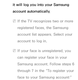 Page 468it will log you into your Samsung 
account automatically.
 
NIf the TV recognizes two or more 
registered faces, the Samsung 
account list appears. Select your 
account to log in.
 
NIf your face is unregistered, you 
can register your face in your 
Samsung account. Follow steps 6 
through 7 in the “To register your 
face to your Samsung account:”  