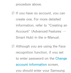 Page 469procedure above.
 
NIf you have no account, you can 
create one. For more detailed 
information, refer to “Creating an 
Account” (Advanced Features → 
Smart Hub) in the e-Manual.
 
NAlthough you are using the Face 
recognition function, if you set 
to enter password on the Change 
account information screen, 
you should enter your Samsung  