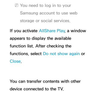 Page 482 
NYou need to log in to your 
Samsung account to use web 
storage or social services.
If you activate AllShare Play , a window 
appears to display the available 
function list. After checking the 
functions, select Do not show again  or 
Close.
You can transfer contents with other 
device connected to the TV. 