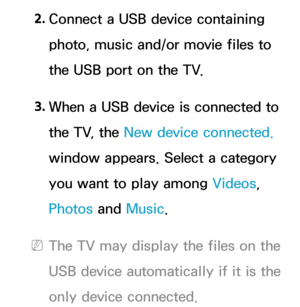 Page 4852. 
Connect a USB device containing 
photo, music and/or movie files to 
the USB port on the TV.
3.  
When a USB device is connected to 
the TV, the New device connected.  
window appears. Select a category 
you want to play among  Videos, 
Photos and  Music.
 
NThe TV may display the files on the 
USB device automatically if it is the 
only device connected. 