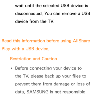 Page 489wait until the selected USB device is 
disconnected. You can remove a USB 
device from the TV.
Read this information before using  AllShare 
Play  with a USB device.
Restriction and Caution  
Œ Before connecting your device to 
the TV, please back up your files to 
prevent them from damage or loss of 
data. SAMSUNG is not responsible  