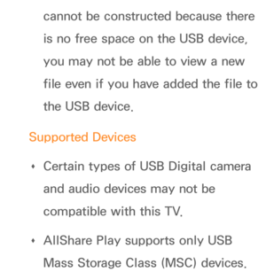 Page 492cannot be constructed because there 
is no free space on the USB device, 
you may not be able to view a new 
file even if you have added the file to 
the USB device.
Supported Devices  
Œ Certain types of USB Digital camera 
and audio devices may not be 
compatible with this TV.
 
Œ AllShare Play
 supports only USB 
Mass Storage Class (MSC) devices.  