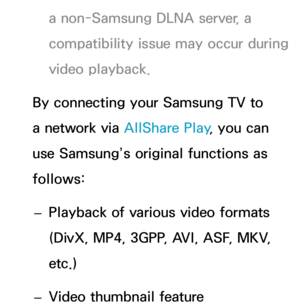 Page 501a non-Samsung DLNA server, a 
compatibility issue may occur during 
video playback.
By connecting your Samsung TV to 
a network via  AllShare Play, you can 
use Samsung’s original functions as 
follows:
 
– Playback of various video formats 
(DivX, MP4, 3GPP, AVI, ASF, MKV, 
etc.)
 
– Video thumbnail feature 