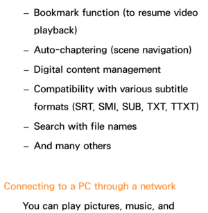 Page 502 
– Bookmark function (to resume video 
playback)
 
– Auto-chaptering (scene navigation)
 
– Digital content management
 
– Compatibility with various subtitle 
formats (SRT, SMI, SUB, TXT, TTXT)
 
– Search with file names
 
– And many others
Connecting to a PC through a network You can play pictures, music, and  