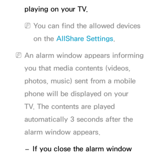 Page 512playing on your TV.
 
NYou can find the allowed devices 
on the AllShare Settings.
 
NAn alarm window appears informing 
you that media contents (videos, 
photos, music) sent from a mobile 
phone will be displayed on your 
TV. The contents are played 
automatically 3 seconds after the 
alarm window appears. 
 
– If you close the alarm window  