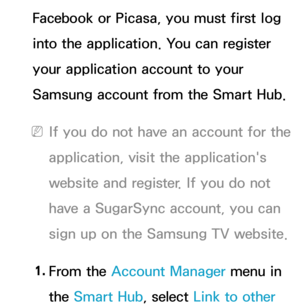 Page 517Facebook or Picasa, you must first log 
into the application. You can register 
your application account to your 
Samsung account from the Smart Hub.
 
NIf you do not have an account for the 
application, visit the application's 
website and register. If you do not 
have a SugarSync account, you can 
sign up on the Samsung TV website.
1.  
From  the  Account Manager menu in 
the Smart Hub , select Link to other  