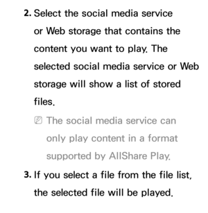 Page 5202. 
Select the social media service 
or Web storage that contains the 
content you want to play. The 
selected social media service or Web 
storage will show a list of stored 
files.
 
NThe social media service can 
only play content in a format 
supported by AllShare Play.
3.  
If you select a file from the file list, 
the selected file will be played. 