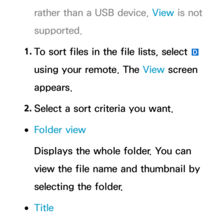 Page 541rather than a USB device, View is not 
supported.
1.  
To sort files in the file lists, select 
} 
using your remote. The View  screen 
appears.
2.  
Select a sort criteria you want.
 
●Folder view
Displays the whole folder. You can 
view the file name and thumbnail by 
selecting the folder.
 
●Title 