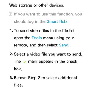 Page 543Web storage or other devices.
 
NIf you want to use this function, you 
should log in the Smart Hub .
1.  
To send video files in the file list, 
open the Tools menu using your 
remote, and then select Send.
2.  
Select a video file you want to send. 
The 
c mark appears in the check 
box.
3.  
Repeat Step 2 to select additional 
files. 