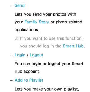 Page 550 
– Send
Lets you send your photos with 
your Family Story or photo-related 
applications.
 
NIf you want to use this function, 
you should log in the Smart Hub .
 
– Login / 
Logout
You can login or logout your Smart 
Hub account.
 
– Add to Playlist
Lets you make your own playlist.  