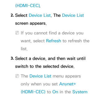 Page 590(HDMI-CEC).
2.  
Select  Device List. The Device List 
screen appears.
 
NIf you cannot find a device you 
want, select Refresh  to refresh the 
list.
3.  
Select a device, and then wait until 
switch to the selected device.
 
NThe Device List menu appears 
only when you set Anynet+ 
(HDMI-CEC) to On in the System  