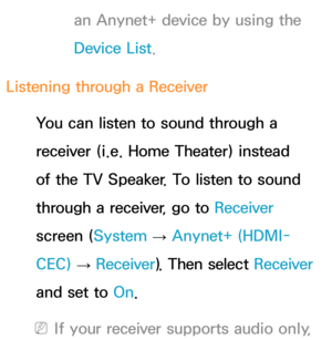 Page 592an Anynet+ device by using the 
Device List.
Listening through a  Receiver
You can listen to sound through a 
receiver (i.e. Home Theater) instead 
of the TV Speaker. To listen to sound 
through a receiver, go to  Receiver 
screen ( System 
→  Anynet+ (HDMI-
CEC)  
→  Receiver
). Then select Receiver  
and set to  On.
 
NIf your receiver supports audio only,  