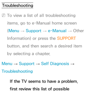 Page 597Troubleshooting
 
NTo view a list of all troubleshooting 
items, go to e-Manual home screen 
(Menu  → Support 
→ e-Manual 
→ Other 
Information) or press the SUPPORT  
button, and then search a desired item 
by selecting a chapter.
Menu  → Support 
→ Self Diagnosis 
→ 
Troubleshooting
If the TV seems to have a problem, 
first review this list of possible 
Other Information 