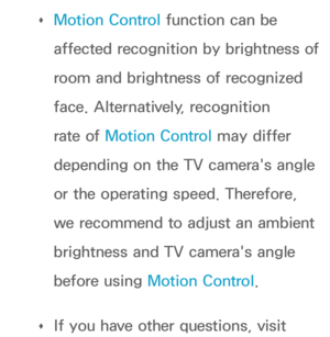 Page 600 
Œ Motion Control function can be 
affected recognition by brightness of 
room and brightness of recognized 
face. Alternatively, recognition 
rate of Motion Control may differ 
depending on the TV camera's angle 
or the operating speed. Therefore, 
we recommend to adjust an ambient 
brightness and TV camera's angle 
before using 
Motion Control.
 
Œ If you have other questions, visit  