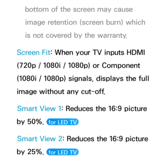 Page 61bottom of the screen may cause 
image retention (screen burn) which 
is not covered by the warranty.
Screen Fit: When your TV inputs HDMI 
(720p / 1080i / 1080p) or Component 
(1080i / 1080p) signals, displays the full 
image without any cut-off. Smart View 1: Reduces the 16:9 picture 
by 50%. 
 for LED TV 
Smart View 2: Reduces the 16:9 picture 
by 25%. 
 for LED TV  