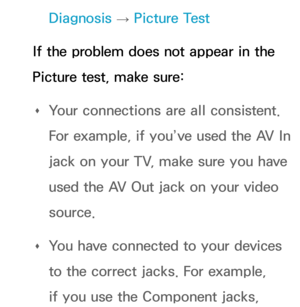 Page 603Diagnosis → Picture Test
If the problem does not appear in the 
Picture test, make sure:  
Œ Your connections are all consistent. 
For example, if you’ve used the AV In 
jack on your TV, make sure you have 
used the AV Out jack on your video 
source.
 
Œ You have connected to your devices 
to the correct jacks. For example, 
if you use the Component jacks,  