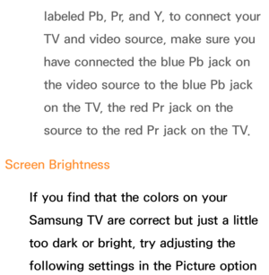 Page 604labeled Pb, Pr, and Y, to connect your 
TV and video source, make sure you 
have connected the blue Pb jack on 
the video source to the blue Pb jack 
on the TV, the red Pr jack on the 
source to the red Pr jack on the TV.
Screen Brightness If you find that the colors on your 
Samsung TV are correct but just a little 
too dark or bright, try adjusting the 
following settings in the Picture option  