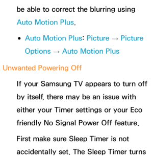 Page 606be able to correct the blurring using 
Auto Motion Plus.
 
●Auto Motion Plus:  Picture 
→ Picture 
Options  → Auto Motion Plus
Unwanted Powering Off If your Samsung TV appears to turn off 
by itself, there may be an issue with 
either your Timer settings or your Eco 
friendly No Signal Power Off feature.
First make sure Sleep Timer is not 
accidentally set. The Sleep Timer turns  