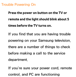 Page 608Trouble Powering OnPress the power on button on the TV or 
remote and the light should blink about 5 
times before the TV turns on.
If you find that you are having trouble 
powering on your Samsung television, 
there are a number of things to check 
before making a call to the service 
department.
If you’re sure your power cord, remote 
control, and PC are functioning  