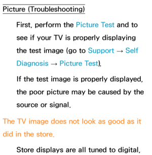 Page 611Picture (Troubleshooting)First, perform the Picture Test and to 
see if your TV is properly displaying 
the test image (go to  Support 
→ Self 
Diagnosis  → Picture Test).
If the test image is properly displayed, 
the poor picture may be caused by the 
source or signal.
The TV image does not look as good as it 
did in the store. Store displays are all tuned to digital,  