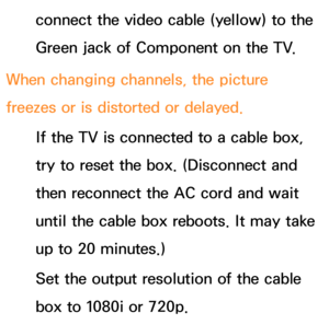 Page 617connect the video cable (yellow) to the 
Green jack of Component on the TV.
When changing channels, the picture 
freezes or is distorted or delayed. If the TV is connected to a cable box, 
try to reset the box. (Disconnect and 
then reconnect the AC cord and wait 
until the cable box reboots. It may take 
up to 20 minutes.)
Set the output resolution of the cable 
box to 1080i or 720p. 