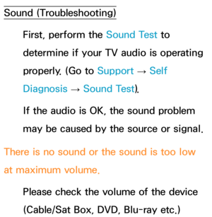 Page 618Sound (Troubleshooting)
First, perform the Sound Test to 
determine if your TV audio is operating 
properly. (Go to  Support 
→ Self 
Diagnosis  → Sound Test).
If the audio is OK, the sound problem 
may be caused by the source or signal.
There is no sound or the sound is too low 
at maximum volume. Please check the volume of the device 
(Cable/Sat Box, DVD, Blu-ray etc.)  