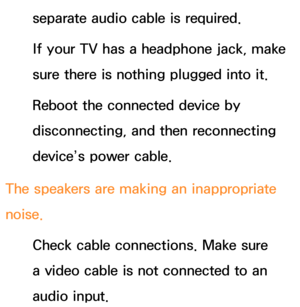 Page 620separate audio cable is required.
If your TV has a headphone jack, make 
sure there is nothing plugged into it.
Reboot the connected device by 
disconnecting, and then reconnecting 
device’s power cable.
The speakers are making an inappropriate 
noise. Check cable connections. Make sure 
a video cable is not connected to an 
audio input. 