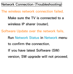 Page 626Network Connection (Troubleshooting)
The wireless network connection failed.Make sure the TV is connected to a 
wireless IP sharer (router).
Software Update over the network fails. Run  Network Status in  Network menu 
to confirm the connection.
If you have latest Software (SW) 
version, SW upgrade will not proceed. 