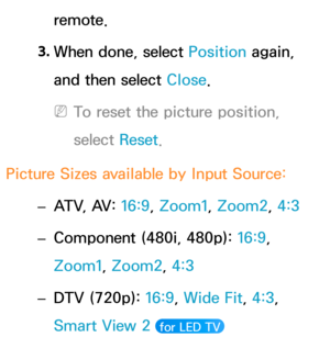 Page 64remote.
3.  
When done, select Position again, 
and then select Close.
 
NTo reset the picture position, 
select  Reset.
Picture Sizes available by Input Source:  
– ATV, AV: 
16:9, Zoom1, Zoom2, 4:3
 
– Component (480i, 480p): 
16:9, 
Zoom1, Zoom2, 4:3
 
– DTV (720p): 
16:9, Wide Fit, 4:3, 
Smart View 2 
 for LED TV  