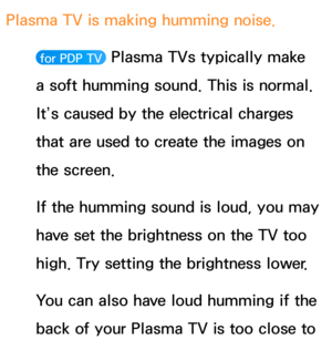 Page 634Plasma TV is making humming noise. 
 for PDP TV  Plasma TVs typically make 
a soft humming sound. This is normal. 
It’s caused by the electrical charges 
that are used to create the images on 
the screen.
If the humming sound is loud, you may 
have set the brightness on the TV too 
high. Try setting the brightness lower.
You can also have loud humming if the 
back of your Plasma TV is too close to  