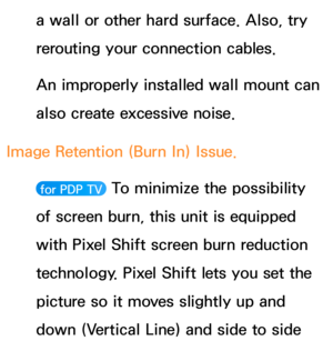 Page 635a wall or other hard surface. Also, try 
rerouting your connection cables.
An improperly installed wall mount can 
also create excessive noise.
Image Retention (Burn In) Issue. 
 for PDP TV  To minimize the possibility 
of screen burn, this unit is equipped 
with Pixel Shift screen burn reduction 
technology. Pixel Shift lets you set the 
picture so it moves slightly up and 
down (Vertical Line) and side to side  