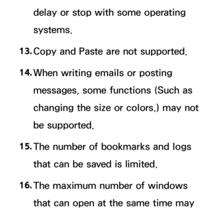 Page 652delay or stop with some operating 
systems.
13.  
Copy and Paste are not supported.
14.  
When writing emails or posting 
messages, some functions (Such as 
changing the size or colors.) may not 
be supported.
15.  
The number of bookmarks and logs 
that can be saved is limited.
16.  
The maximum number of windows 
that can open at the same time may  