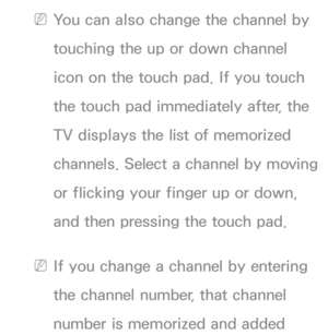 Page 674 
NYou can also change the channel by 
touching the up or down channel 
icon on the touch pad. If you touch 
the touch pad immediately after, the 
TV displays the list of memorized 
channels. Select a channel by moving 
or flicking your finger up or down, 
and then pressing the touch pad.
 
NIf you change a channel by entering 
the channel number, that channel 
number is memorized and added  