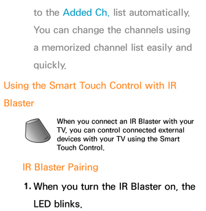 Page 675to the Added Ch. list automatically. 
You can change the channels using 
a memorized channel list easily and 
quickly.
Using the Smart Touch Control with IR 
Blaster
When you connect an IR Blaster with your 
TV, you can control connected external 
devices with your TV using the Smart 
Touch Control.
IR Blaster Pairing 1.  
When you turn the IR Blaster on, the 
LED blinks. 