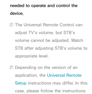 Page 679needed to operate and control the 
device.
 
NThe Universal Remote Control can 
adjust TV's volume, but STB's 
volume cannot be adjusted. Watch 
STB after adjusting STB's volume to 
appropriate level.
 
NDepending on the version of an 
application, the Universal Remote 
Setup instructions may differ. In this 
case, please follow the instructions  