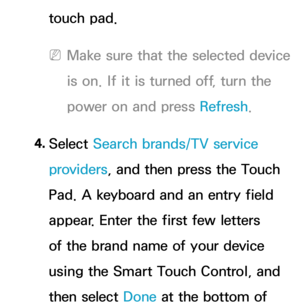 Page 681touch pad.
 
NMake sure that the selected device 
is on. If it is turned off, turn the 
power on and press Refresh .
4.  
Select  Search brands/TV service 
providers , and then press the Touch 
Pad. A keyboard and an entry field 
appear. Enter the first few letters 
of the brand name of your device 
using the Smart Touch Control, and 
then select Done at the bottom of  