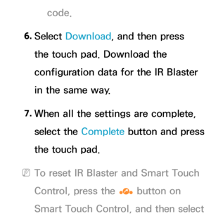 Page 684code.
6.  
Select  Download , and then press 
the touch pad. Download the 
configuration data for the IR Blaster 
in the same way.
7.  
When all the settings are complete, 
select the  Complete button and press 
the touch pad.
 
NTo reset IR Blaster and Smart Touch 
Control, press the  ‹ button on 
Smart Touch Control, and then select  