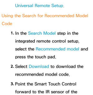 Page 685Universal Remote Setup.
Using the Search for Recommended Model 
Code 1. 
In  the  Search Model step in the 
integrated remote control setup, 
select the Recommended model and 
press the touch pad.
2.  
Select  Download  to download the 
recommended model code.
3.  
Point the Smart Touch Control 
forward to the IR sensor of the  