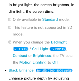 Page 76In bright light, the screen brightens. In 
dim light, the screen dims.
 
NOnly available in Standard  mode.
 
NThis feature is not supported in 3D 
mode.
 
NWhen you change the Backlight   
for LED TV 
 /  Cell Light  for PDP TV , 
Contrast  or Brightness, the TV sets 
the Motion Lighting to Off .
 
●Black Enhancer  for LED 7500, 8000 series 
Enhance picture depth by adjusting  