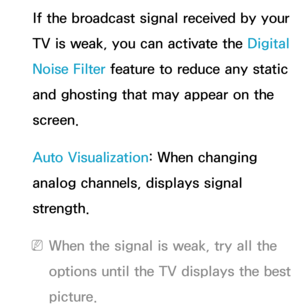 Page 79If the broadcast signal received by your 
TV is weak, you can activate the Digital 
Noise Filter feature to reduce any static 
and ghosting that may appear on the 
screen.
Auto Visualization: When changing 
analog channels, displays signal 
strength.
 
NWhen the signal is weak, try all the 
options until the TV displays the best 
picture. 