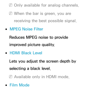 Page 80 
NOnly available for analog channels.
 
NWhen the bar is green, you are 
receiving the best possible signal.
 
●MPEG Noise Filter
Reduces MPEG noise to provide 
improved picture quality.
 
●HDMI Black Level
Lets you adjust the screen depth by 
selecting a black level.
 
NAvailable only in HDMI mode.
 
●Film Mode 