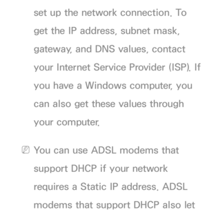 Page 109set up the network connection. To 
get the IP address, subnet mask, 
gateway, and DNS values, contact 
your Internet Service Provider (ISP). If 
you have a Windows computer, you 
can also get these values through 
your computer.
 
NYou can use ADSL modems that 
support DHCP if your network 
requires a Static IP address. ADSL 
modems that support DHCP also let  