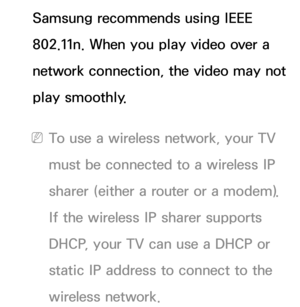 Page 111Samsung recommends using IEEE 
802.11n. When you play video over a 
network connection, the video may not 
play smoothly.
 
NTo use a wireless network, your TV 
must be connected to a wireless IP 
sharer (either a router or a modem). 
If the wireless IP sharer supports 
DHCP, your TV can use a DHCP or 
static IP address to connect to the 
wireless network. 