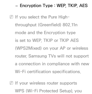 Page 113 
– Encryption Type : WEP, TKIP, AES
 
NIf you select the Pure High-
throughput (Greenfield) 802.11n 
mode and the Encryption type 
is set to WEP, TKIP or TKIP AES 
(WPS2Mixed) on your AP or wireless 
router, Samsung TVs will not support 
a connection in compliance with new 
Wi-Fi certification specifications.
 
NIf your wireless router supports 
WPS (Wi-Fi Protected Setup), you  