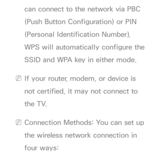 Page 114can connect to the network via PBC 
(Push Button Configuration) or PIN 
(Personal Identification Number). 
WPS will automatically configure the 
SSID and WPA key in either mode.
 
NIf your router, modem, or device is 
not certified, it may not connect to 
the TV.
 
NConnection Methods: You can set up 
the wireless network connection in 
four ways: 