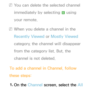 Page 13 
NYou can delete the selected channel 
immediately by selecting  b using 
your remote.
 
NWhen you delete a channel in the 
Recently Viewed  or Mostly Viewed  
category, the channel will disappear 
from the category list. But, the 
channel is not deleted.
To add a channel in Channel, follow 
these steps:
1.  
On  the  Channel screen, select the All   