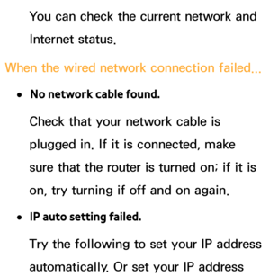 Page 124You can check the current network and 
Internet status.
When the wired network connection failed...
 
●No network cable found.
Check that your network cable is 
plugged in. If it is connected, make 
sure that the router is turned on; if it is 
on, try turning if off and on again.
 
●IP auto setting failed.
Try the following to set your IP address 
automatically. Or set your IP address  