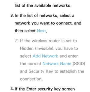 Page 130list of the available networks.
3.  
In the list of networks, select a 
network you want to connect, and 
then select Next.
 
NIf the wireless router is set to 
Hidden (Invisible), you have to 
select  Add Network  and enter 
the correct Network Name (SSID) 
and Security Key to establish the 
connection.
4.  
If the Enter security key screen  